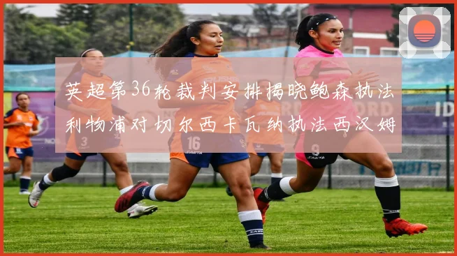 英超第36轮裁判安排揭晓鲍森执法利物浦对切尔西卡瓦纳执法西汉姆对阿森纳