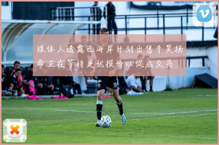 媒体人透露西海岸计划出售李昊杨希正在等待更优报价以促成交易