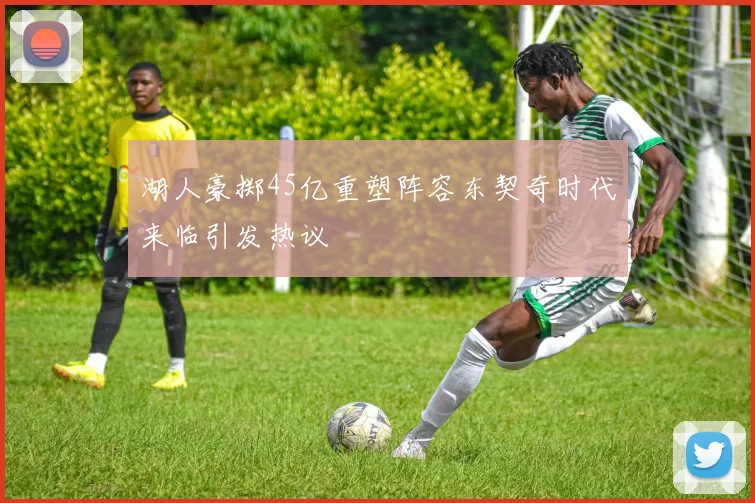 湖人豪掷45亿重塑阵容东契奇时代来临引发热议
