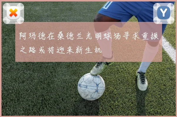 阿玛德在桑德兰光明球场寻求重振之路或将迎来新生机