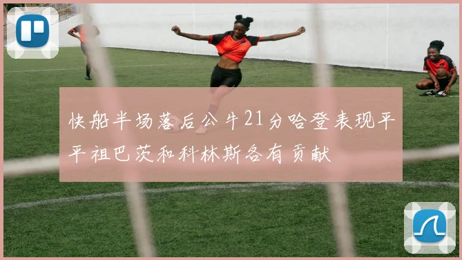 快船半场落后公牛21分哈登表现平平祖巴茨和科林斯各有贡献