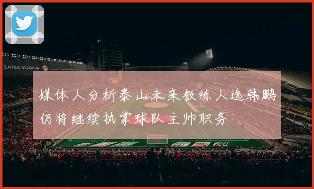 媒体人分析泰山未来教练人选韩鹏仍将继续执掌球队主帅职务