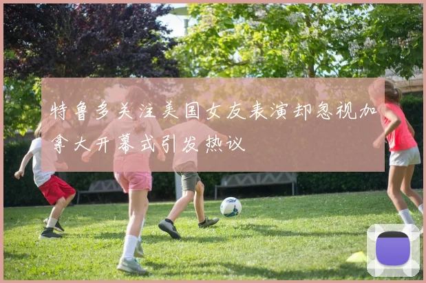 特鲁多关注美国女友表演却忽视加拿大开幕式引发热议