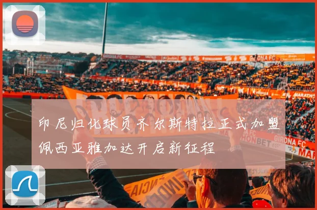 印尼归化球员齐尔斯特拉正式加盟佩西亚雅加达开启新征程