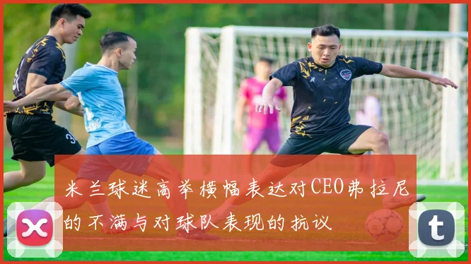 米兰球迷高举横幅表达对CEO弗拉尼的不满与对球队表现的抗议