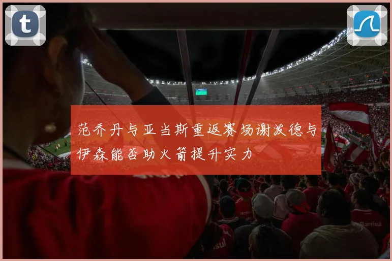 范乔丹与亚当斯重返赛场谢泼德与伊森能否助火箭提升实力