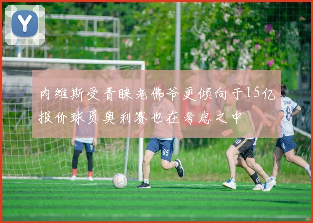 内维斯受青睐老佛爷更倾向于15亿报价球员奥利赛也在考虑之中