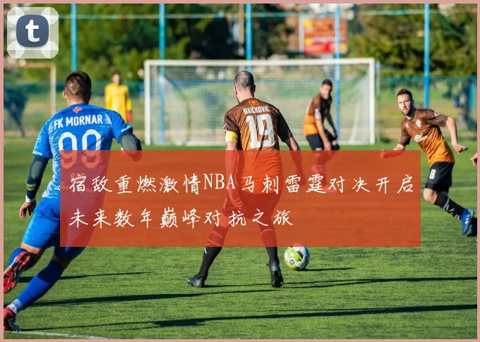 宿敌重燃激情NBA马刺雷霆对决开启未来数年巅峰对抗之旅