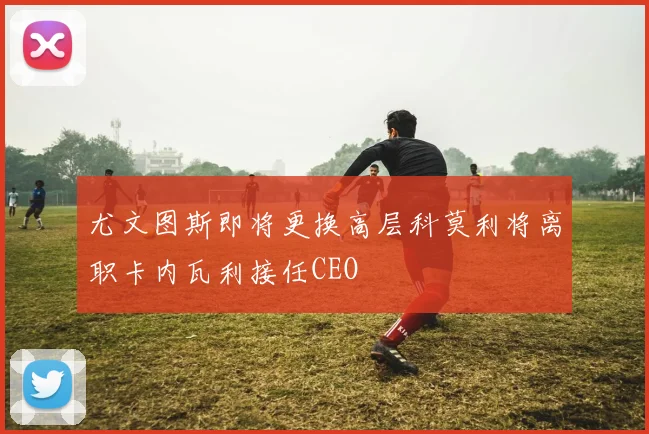 尤文图斯即将更换高层科莫利将离职卡内瓦利接任CEO
